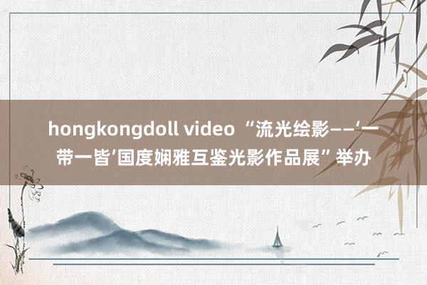 hongkongdoll video “流光绘影——‘一带一皆’国度娴雅互鉴光影作品展”举办