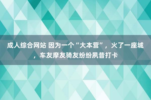 成人综合网站 因为一个“大本营”，火了一座城，车友摩友骑友纷纷夙昔打卡