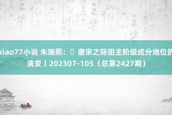 xiao77小说 朱瑞熙：​唐宋之际田主阶级成分地位的演变丨202307-105（总第2427期）