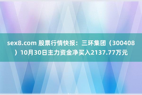 sex8.com 股票行情快报：三环集团（300408）10月30日主力资金净买入2137.77万元