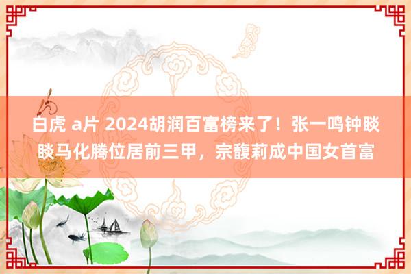 白虎 a片 2024胡润百富榜来了！张一鸣钟睒睒马化腾位居前三甲，宗馥莉成中国女首富