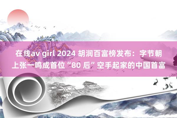 在线av girl 2024 胡润百富榜发布：字节朝上张一鸣成首位“80 后”空手起家的中国首富