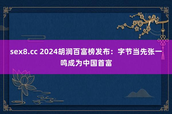 sex8.cc 2024胡润百富榜发布：字节当先张一鸣成为中国首富