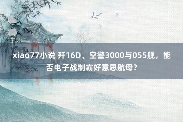 xiao77小说 歼16D、空警3000与055舰，能否电子战制霸好意思航母？