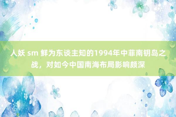 人妖 sm 鲜为东谈主知的1994年中菲南钥岛之战，对如今中国南海布局影响颇深