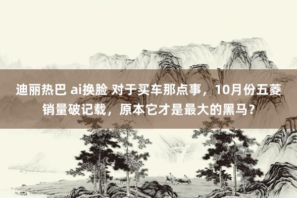 迪丽热巴 ai换脸 对于买车那点事，10月份五菱销量破记载，原本它才是最大的黑马？