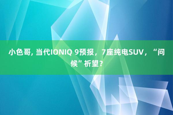 小色哥， 当代IONIQ 9预报，7座纯电SUV，“问候”祈望？