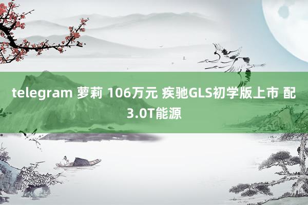 telegram 萝莉 106万元 疾驰GLS初学版上市 配3.0T能源