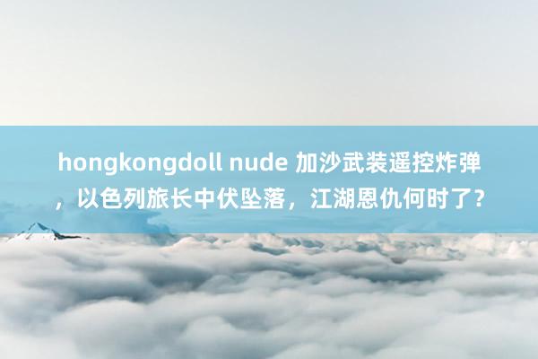 hongkongdoll nude 加沙武装遥控炸弹，以色列旅长中伏坠落，江湖恩仇何时了？