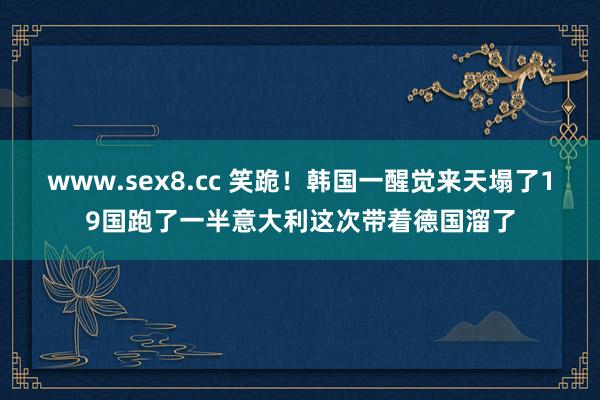 www.sex8.cc 笑跪！韩国一醒觉来天塌了19国跑了一半意大利这次带着德国溜了