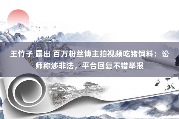 王竹子 露出 百万粉丝博主拍视频吃猪饲料：讼师称涉非法，平台回复不错举报