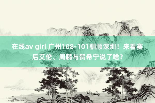 在线av girl 广州108-101驯顺深圳！来看赛后艾伦、周鹏与贺希宁说了啥？