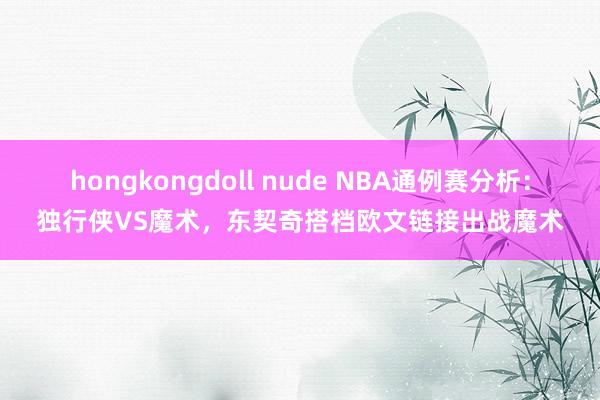 hongkongdoll nude NBA通例赛分析：独行侠VS魔术，东契奇搭档欧文链接出战魔术