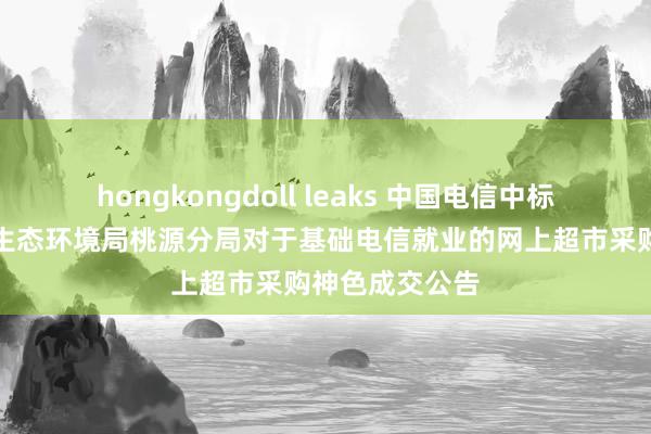 hongkongdoll leaks 中国电信中标效果：常德市生态环境局桃源分局对于基础电信就业的网上超市采购神色成交公告