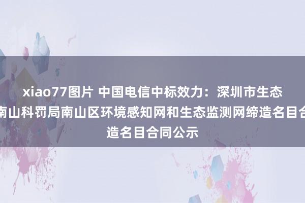 xiao77图片 中国电信中标效力：深圳市生态环境局南山科罚局南山区环境感知网和生态监测网缔造名目合同公示