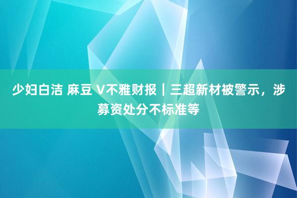 少妇白洁 麻豆 V不雅财报｜三超新材被警示，涉募资处分不标准等