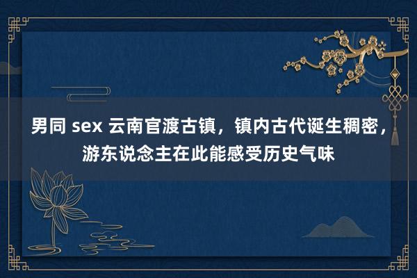 男同 sex 云南官渡古镇，镇内古代诞生稠密，游东说念主在此能感受历史气味