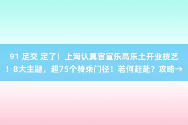 91 足交 定了！上海认真官宣乐高乐土开业技艺！8大主题，超75个骑乘门径！若何赶赴？攻略→