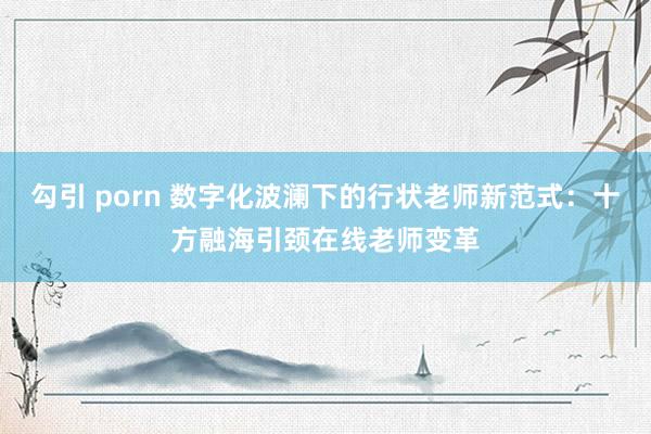 勾引 porn 数字化波澜下的行状老师新范式：十方融海引颈在线老师变革