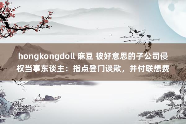 hongkongdoll 麻豆 被好意思的子公司侵权当事东谈主：指点登门谈歉，并付联想费