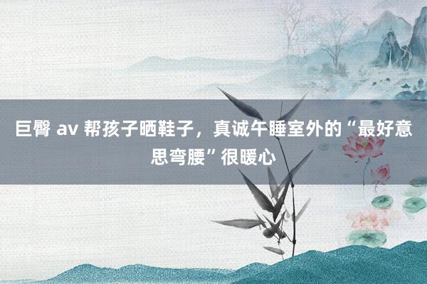 巨臀 av 帮孩子晒鞋子，真诚午睡室外的“最好意思弯腰”很暖心