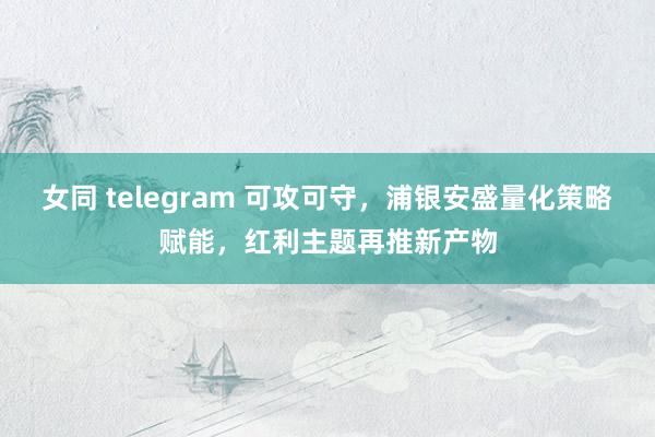 女同 telegram 可攻可守，浦银安盛量化策略赋能，红利主题再推新产物