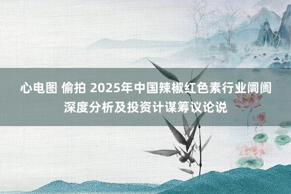 心电图 偷拍 2025年中国辣椒红色素行业阛阓深度分析及投资计谋筹议论说