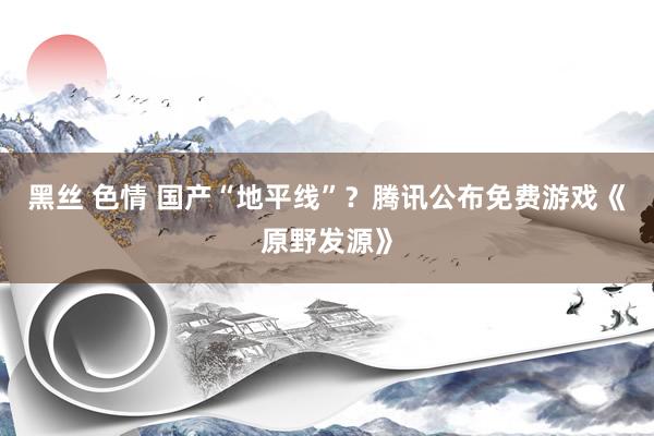 黑丝 色情 国产“地平线”？腾讯公布免费游戏《原野发源》