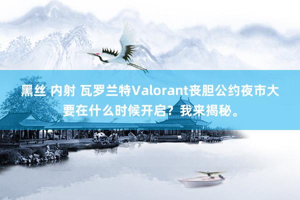 黑丝 内射 瓦罗兰特Valorant丧胆公约夜市大要在什么时候开启？我来揭秘。