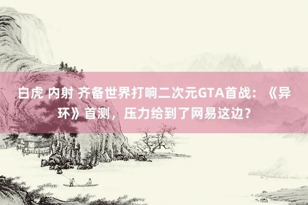 白虎 内射 齐备世界打响二次元GTA首战：《异环》首测，压力给到了网易这边？