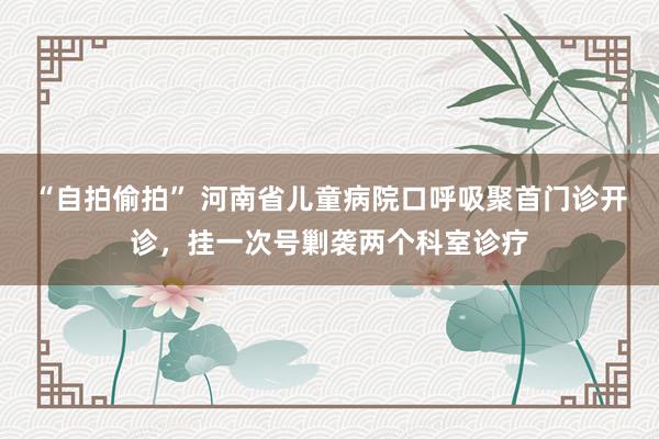 “自拍偷拍” 河南省儿童病院口呼吸聚首门诊开诊，挂一次号剿袭两个科室诊疗