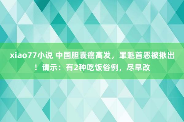 xiao77小说 中国胆囊癌高发，罪魁首恶被揪出！请示：有2种吃饭俗例，尽早改