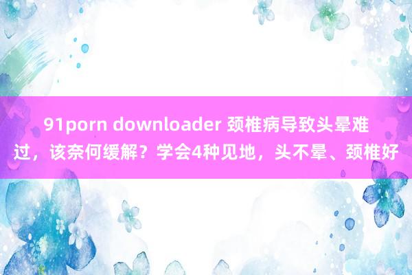 91porn downloader 颈椎病导致头晕难过，该奈何缓解？学会4种见地，头不晕、颈椎好