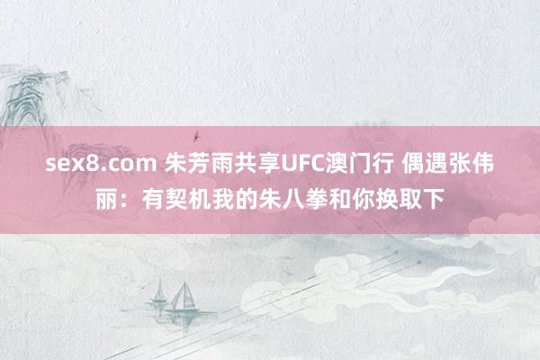 sex8.com 朱芳雨共享UFC澳门行 偶遇张伟丽：有契机我的朱八拳和你换取下