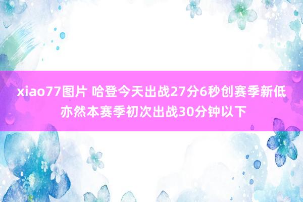 xiao77图片 哈登今天出战27分6秒创赛季新低 亦然本赛季初次出战30分钟以下