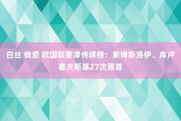 白丝 做爱 欧国联要津传球榜：索博斯洛伊、库卢塞夫斯基27次居首