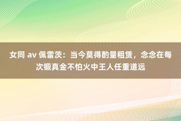 女同 av 佩雷茨：当今莫得酌量租赁，念念在每次锻真金不怕火中王人任重道远