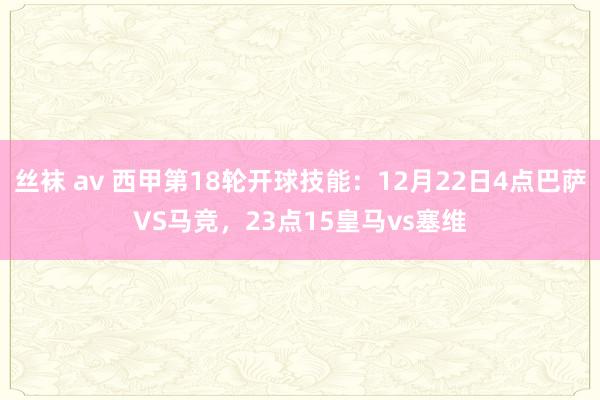 丝袜 av 西甲第18轮开球技能：12月22日4点巴萨VS马竞，23点15皇马vs塞维