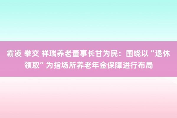 霸凌 拳交 祥瑞养老董事长甘为民：围绕以“退休领取”为指场所养老年金保障进行布局