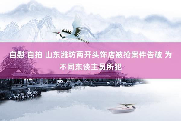 自慰 自拍 山东潍坊两开头饰店被抢案件告破 为不同东谈主员所犯