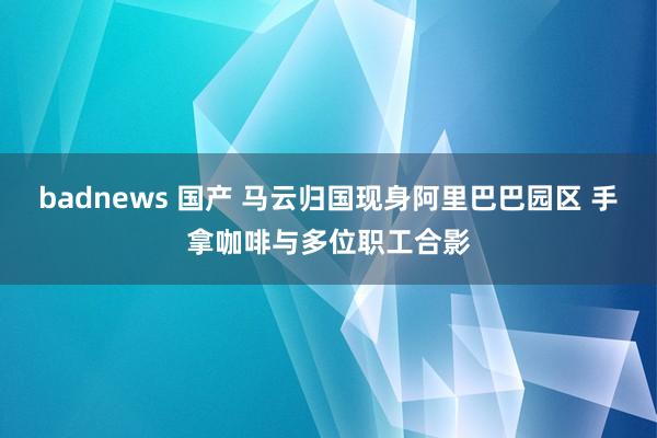 badnews 国产 马云归国现身阿里巴巴园区 手拿咖啡与多位职工合影