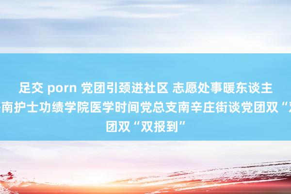 足交 porn 党团引颈进社区 志愿处事暖东谈主心——济南护士功绩学院医学时间党总支南辛庄街谈党团双“双报到”