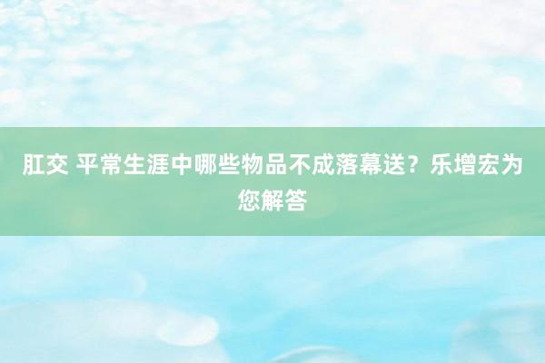 肛交 平常生涯中哪些物品不成落幕送？乐增宏为您解答