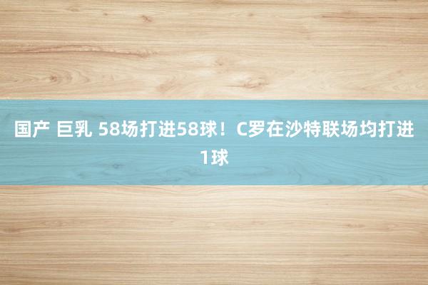 国产 巨乳 58场打进58球！C罗在沙特联场均打进1球