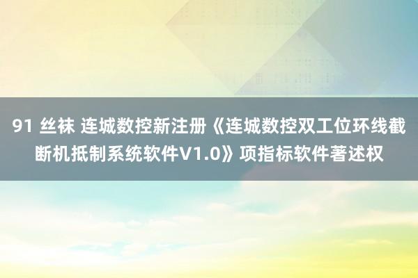 91 丝袜 连城数控新注册《连城数控双工位环线截断机抵制系统软件V1.0》项指标软件著述权