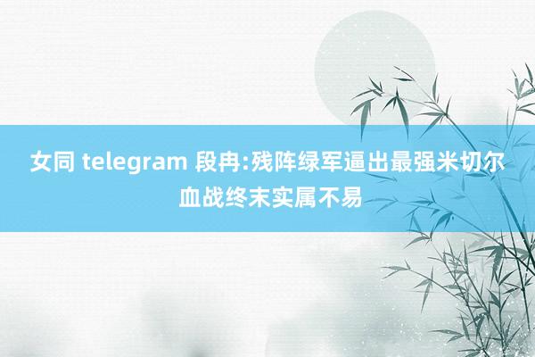 女同 telegram 段冉:残阵绿军逼出最强米切尔 血战终末实属不易