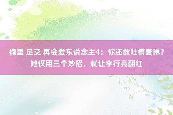 楠里 足交 再会爱东说念主4：你还敢吐槽麦琳？她仅用三个妙招，就让李行亮翻红