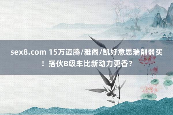 sex8.com 15万迈腾/雅阁/凯好意思瑞削弱买！搭伙B级车比新动力更香？