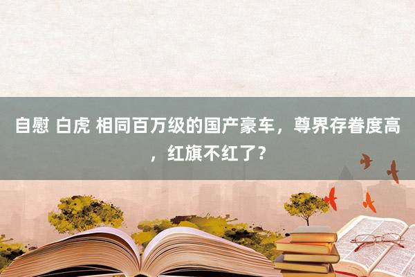 自慰 白虎 相同百万级的国产豪车，尊界存眷度高，红旗不红了？