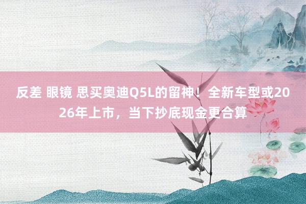 反差 眼镜 思买奥迪Q5L的留神！全新车型或2026年上市，当下抄底现金更合算